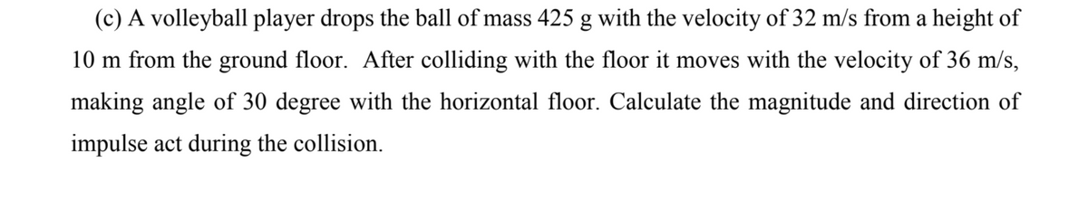 (c) A volleyball player drops the ball of mass 425 g with the velocity of 32 m/s from a height of
10 m from the ground floor. After colliding with the floor it moves with the velocity of 36 m/s,
making angle of 30 degree with the horizontal floor. Calculate the magnitude and direction of
impulse act during the collision.
