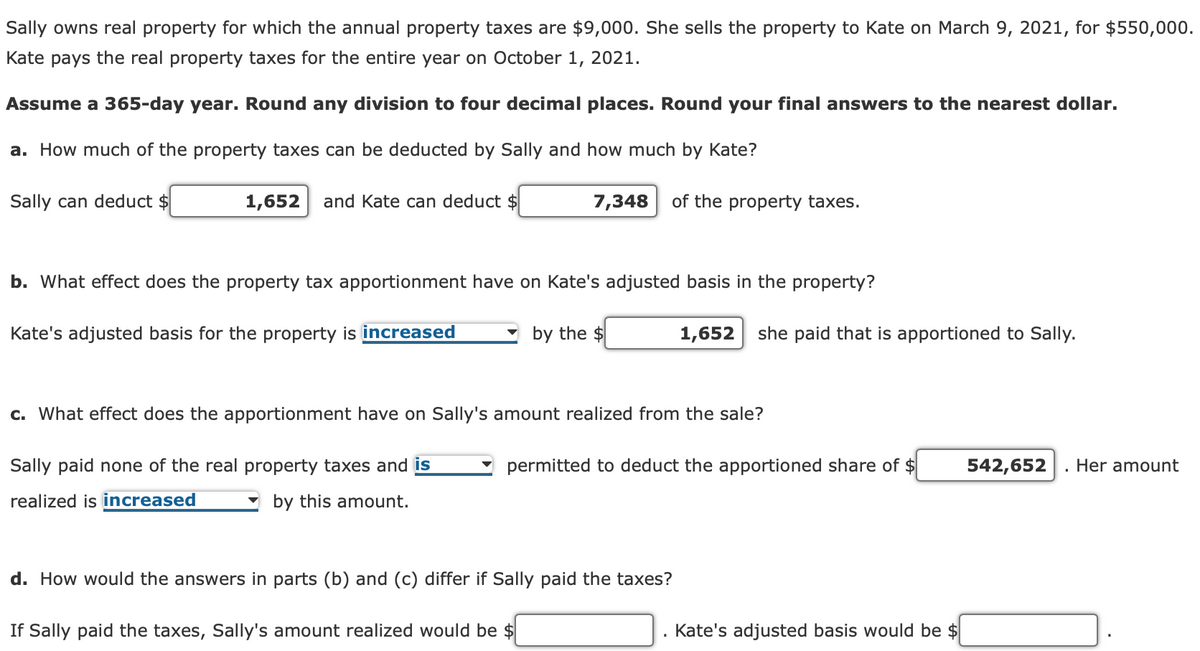 Sally owns real property for which the annual property taxes are $9,000. She sells the property to Kate on March 9, 2021, for $550,000.
Kate pays the real property taxes for the entire year on October 1, 2021.
Assume a 365-day year. Round any division to four decimal places. Round your final answers to the nearest dollar.
a. How much of the property taxes can be deducted by Sally and how much by Kate?
Sally can deduct $
1,652
and Kate can deduct $
7,348
of the property taxes.
b. What effect does the property tax apportionment have on Kate's adjusted basis in the property?
Kate's adjusted basis for the property is increased
by the $
1,652
she paid that is apportioned to Sally.
c. What effect does the apportionment have on Sally's amount realized from the sale?
Sally paid none of the real property taxes and is
permitted to deduct the apportioned share of $
542,652
Her amount
realized is increased
by this amount.
d. How would the answers in parts (b) and (c) differ if Sally paid the taxes?
If Sally paid the taxes, Sally's amount realized would be $
Kate's adjusted basis would be $
