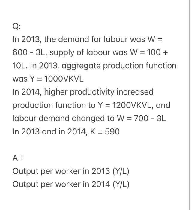 Q:
In 2013, the demand for labour was W =
600 - 3L, supply of labour was W = 100 +
10L. In 2013, aggregate production function
was Y = 1000VKVL
%3D
In 2014, higher productivity increased
production function to Y = 120OVKVL, and
labour demand changed to W = 700 - 3L
In 2013 and in 2014, K = 590
A :
Output per worker in 2013 (Y/L)
Output per worker in 2014 (Y/L)
