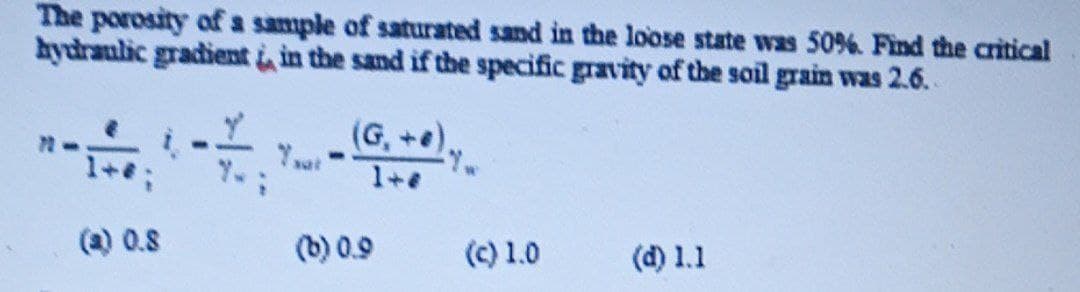 The porosity of a sample of saturated sand in the loose state was 50%. Find the critical
hydraulic gradient in the sand if the specific gravity of the soil grain was 2.6.
(G,+e).
1+
(a) 0.8
(b) 0.9
(C) 1.0
(d) 1.1
