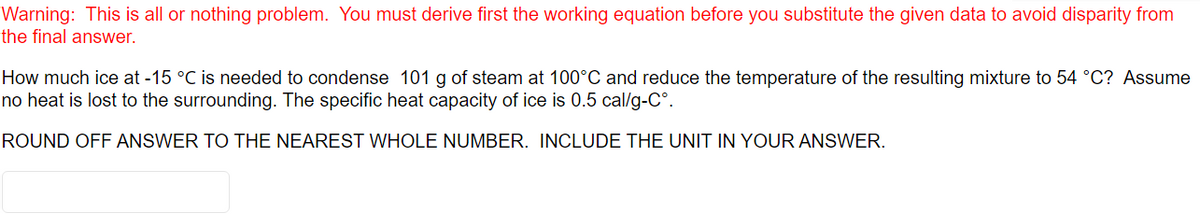 Warning: This is all or nothing problem. You must derive first the working equation before you substitute the given data to avoid disparity from
the final answer.
How much ice at -15 °C is needed to condense 101 g of steam at 100°C and reduce the temperature of the resulting mixture to 54 °C? Assume
no heat is lost to the surrounding. The specific heat capacity of ice is 0.5 cal/g-C°.
ROUND OFF ANSWER TO THE NEAREST WHOLE NUMBER. INCLUDE THE UNIT IN YOUR ANSWER.
