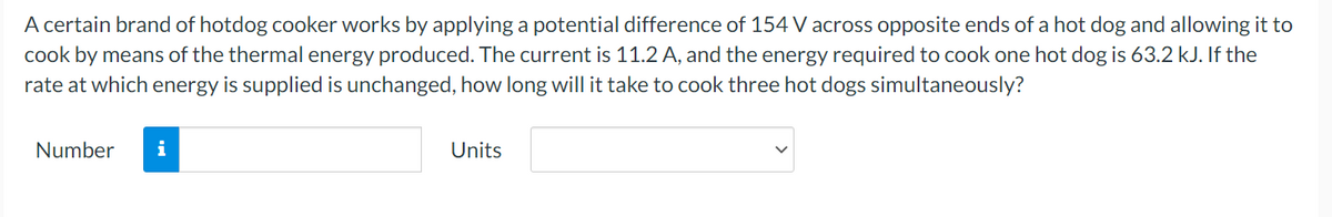 A certain brand of hotdog cooker works by applying a potential difference of 154 V across opposite ends of a hot dog and allowing it to
cook by means of the thermal energy produced. The current is 11.2 A, and the energy required to cook one hot dog is 63.2 kJ. If the
rate at which energy is supplied is unchanged, how long will it take to cook three hot dogs simultaneously?
Number
i
Units
