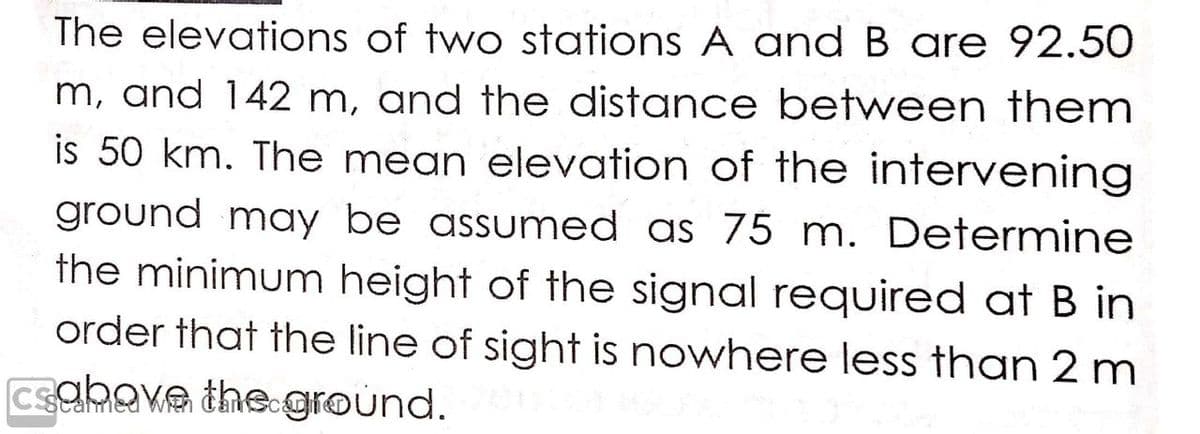 The elevations of two stations A and B are 92.50
m, and 142 m, and the distance between them
is 50 km. The mean elevation of the intervening
ground may be assumed as 75 m. Determine
the minimum height of the signal required at B in
order that the line of sight is nowhere less than 2 m
csabave the ground.