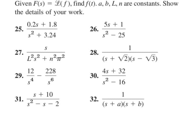 Given F(s) = L(f), find f(t). a, b, L, n are constants. Show
the details of your work.
0.2s + 1.8
25.
s2 + 3.24
5s + 1
26.
s2 – 25
1
27.
Ls2 + nºT
28.
22
(s + V2)(s – V3)
12
29.
228
4s + 32
30.
6
- 16
s + 10
31.
s2 – s - 2
1
32.
(s + a)(s + b)
