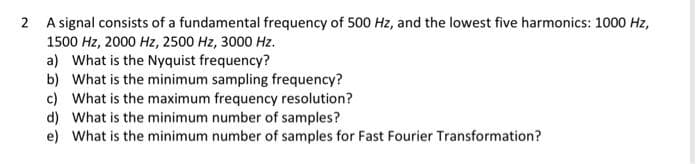 2 A signal consists of a fundamental frequency of 500 Hz, and the lowest five harmonics: 1000 Hz,
1500 Hz, 2000 Hz, 2500 Hz, 3000 Hz.
a) What is the Nyquist frequency?
b) What is the minimum sampling frequency?
c) What is the maximum frequency resolution?
d) What is the minimum number of samples?
e) What is the minimum number of samples for Fast Fourier Transformation?
