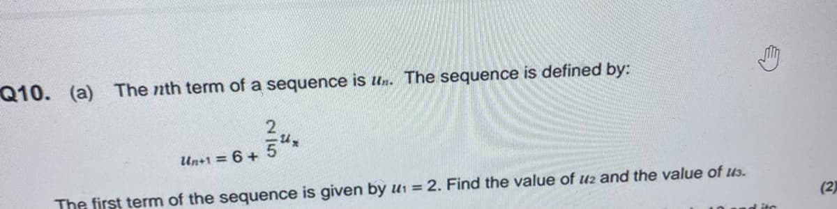 Q10. (a) The nth term of a sequence is un. The sequence is defined by:
Un+1 = 6 +
The first term of the sequence is given by u1 = 2. Find the value of uz and the value of us.
(2)
