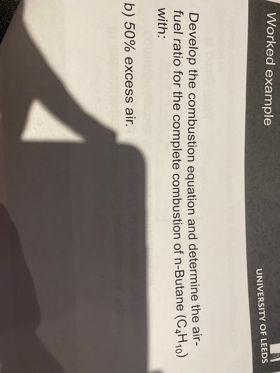 Worked example
UNIVERSITY OF LEEDS
Develop the combustion equation and determine the air-
fuel ratio for the complete combustion of n-Butane (C4H₁0)
with:
b) 50% excess air.