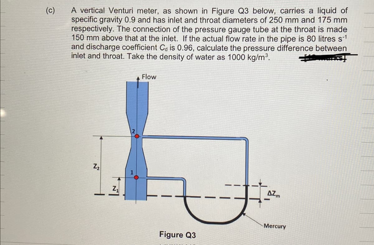 (c)
A vertical Venturi meter, as shown in Figure Q3 below, carries a liquid of
specific gravity 0.9 and has inlet and throat diameters of 250 mm and 175 mm
respectively. The connection of the pressure gauge tube at the throat is made
150 mm above that at the inlet. If the actual flow rate in the pipe is 80 litres s-¹
and discharge coefficient Ca is 0.96, calculate the pressure difference between
inlet and throat. Take the density of water as 1000 kg/m³.
2₂
Flow
Figure Q3
AZm
Mercury