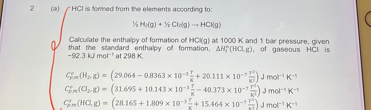 2
(a)
HCI is formed from the elements according to:
12 H2(g) + Cl2(g) → HCI(g)
Calculate the enthalpy of formation of HCI(g) at 1000 K and 1 bar pressure, given
that the standard enthalpy of formation, AH (HCl, g), of gaseous HCI is
-92.3 kJ mol-¹ at 298 K.
Com (H₂, g) = (29.064 - 0.8363 × 10-³+20.111 × 10-7 TJ mol-¹ K-1
72
(31.695 + 10.143 × 10-3
Com (Cl₂, g) =
40.373 x 10-7
K
-772) J mol-1 K-1
Com (HCl, g) = (28.165 +1.809 × 10-3+15.464 x 10-72) J mol-1 K-1
K
-