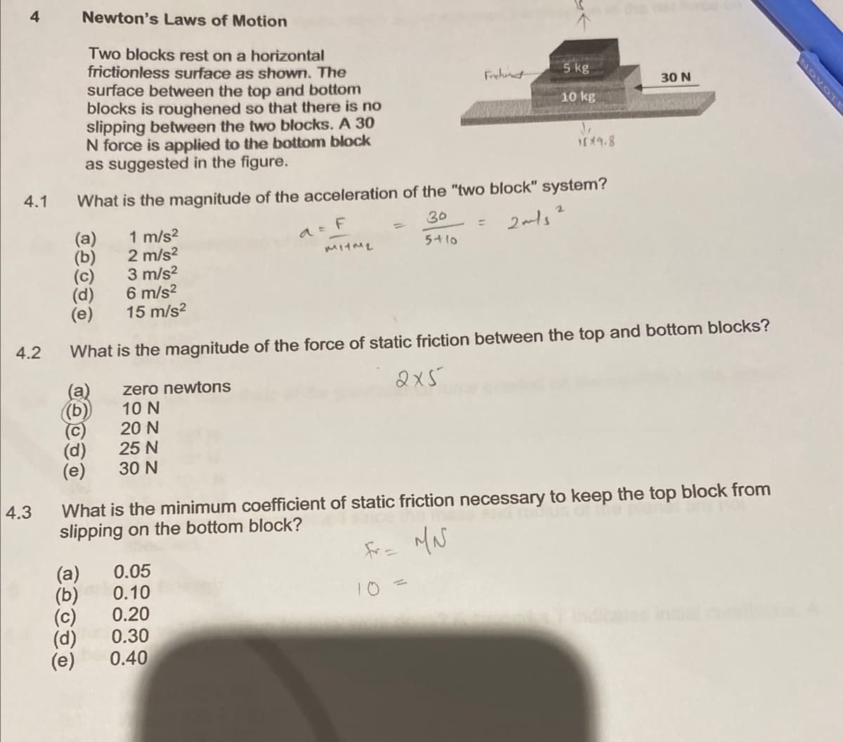 4
4.1
4.2
4.3
Newton's Laws of Motion
Two blocks rest on a horizontal
frictionless surface as shown. The
surface between the top and bottom
blocks is roughened so that there is no
slipping between the two blocks. A 30
N force is applied to the bottom block
as suggested in the figure.
(b)
(c)
(d)
What is the magnitude of the acceleration of the "two block" system?
30
2m/s²
5+10
(b)
(d)
(e)
(a)
(b)
(d)
(e)
a = F
1 m/s²
2 m/s²
3 m/s²
6 m/s²
15 m/s²
What is the magnitude of the force of static friction between the top and bottom blocks?
zero newtons
2x5
10 N
20 N
25 N
30 N
0.05
0.10
0.20
0.30
0.40
Frehend
=
mqa
5 kg
10 kg
↓
1819.8
What is the minimum coefficient of static friction necessary to keep the top block from
slipping on the bottom block?
Fr= MN
30 N
NOVOTE