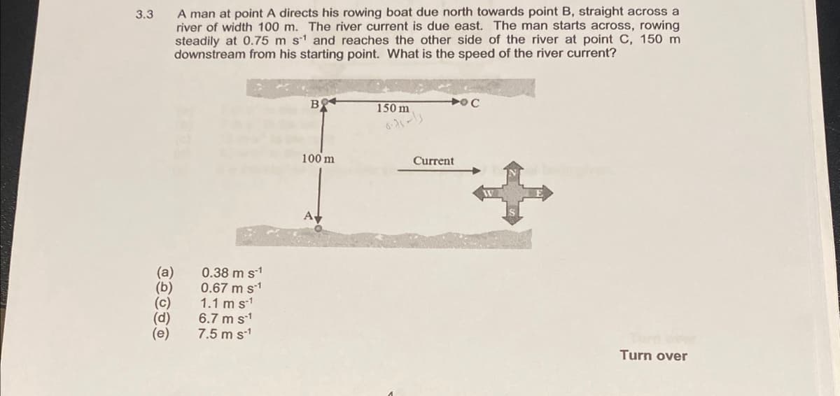 3.3
A man at point A directs his rowing boat due north towards point B, straight across a
river of width 100 m. The river current is due east. The man starts across, rowing
steadily at 0.75 m s¹ and reaches the other side of the river at point C, 150 m
downstream from his starting point. What is the speed of the river current?
(a)
(b)
(c)
(d)
0.38 m s-1
0.67 m s-1
1.1 m s-1
6.7 m s-1
7.5 m s-1
BO
100 m
150 m
Current
O C
Turn over