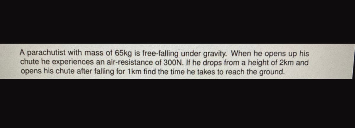 A parachutist with mass of 65kg is free-falling under gravity. When he opens up his
chute he experiences an air-resistance of 30ON. If he drops from a height of 2km and
opens his chute after falling for 1km find the time he takes to reach the ground.

