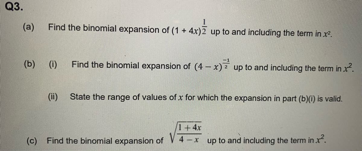 Q3.
(a) Find the binomial expansion of (1 + 4x)2 up to and including the term in x².
(b)
(c)
(i)
(ii)
Find the binomial expansion of (4- x) up to and including the term in x².
State the range of values of x for which the expansion in part (b)(i) is valid.
Find the binomial expansion of
4
+4x
-xup to and including the term in .x².