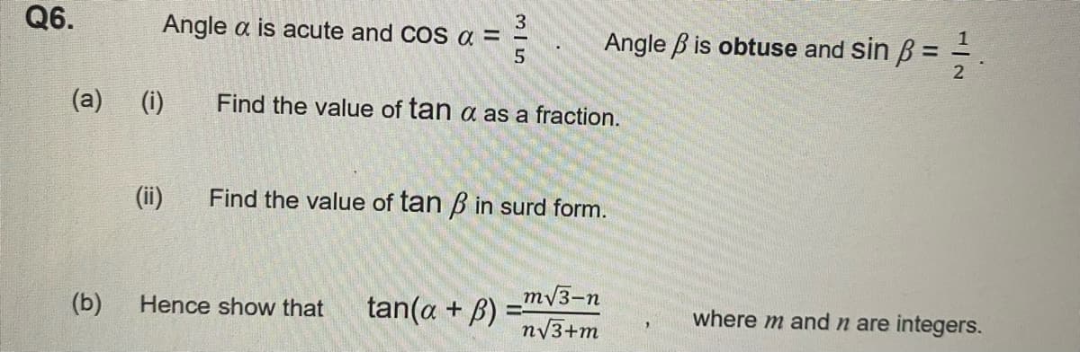 Q6.
(a)
(b)
Angle a is acute and COS α =
(i)
3|5
Find the value of tan a as a fraction.
Hence show that
(ii) Find the value of tan ß in surd form.
tan(a + B)
Angle is obtuse and sin ß = ²2.
m√3-n
n√3+m
where m and n are integers.