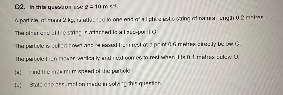 Q2. In this question use g = 10 m s-².
A particle, of mass 2 kg, is attached to one end of a light elastic string of natural length 0.2 metres.
The other end of the string is attached to a fixed-point O.
The particle is pulled down and released from rest at a point 0.6 metres directly below O.
The particle then moves vertically and next comes to rest when it is 0.1 metres below O.
(a) Find the maximum speed of the particle.
(b) State one assumption made in solving this question.