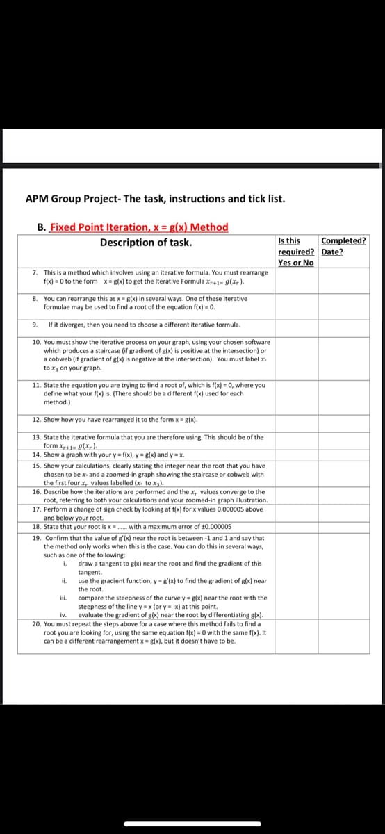 APM Group Project- The task, instructions and tick list.
B. Fixed Point Iteration, x = g(x) Method
Description of task.
7. This is a method which involves using an iterative formula. You must rearrange
f(x)=0 to the form x= g(x) to get the Iterative Formula Xr+1= g(xr).
8. You can rearrange this as x = g(x) in several ways. One of these iterative
formulae may be used to find a root of the equation f(x) = 0.
9. If it diverges, then you need to choose a different iterative formula.
10. You must show the iterative process on your graph, using your chosen software
which produces a staircase (if gradient of g(x) is positive at the intersection) or
a cobweb (if gradient of g(x) is negative at the intersection). You must label.x.
to x₂ on your graph.
11. State the equation you are trying to find a root of, which is f(x) = 0, where you
define what your f(x) is. (There should be a different f(x) used for each
method.)
12. Show how you have rearranged it to the form x = g(x).
13. State the iterative formula that you are therefore using. This should be of the
form Xr+1= g(x).
14. Show a graph with your y = f(x), y = g(x) and y=x.
15. Show your calculations, clearly stating the integer near the root that you have
chosen to be x- and a zoomed-in graph showing the staircase or cobweb with
the first four x, values labelled (x. to x₂).
16. Describe how the iterations are performed and the x, values converge to the
root, referring to both your calculations and your zoomed-in graph illustration.
17. Perform a change of sign check by looking at f(x) for x values 0.000005 above
and below your root.
18. State that your root is x...... with a maximum error of ±0.000005
19. Confirm that the value of g'(x) near the root is between -1 and 1 and say that
the method only works when this is the case. You can do this in several ways,
such as one of the following:
i. draw a tangent to g(x) near the root and find the gradient of this
tangent.
ii.
use the gradient function, y = g'(x) to find the gradient of g(x) near
the root.
iii.
compare the steepness of the curve y = g(x) near the root with the
steepness of the line y = x (or y = -x) at this point.
iv. evaluate the gradient of g(x) near the root by differentiating g(x).
20. You must repeat the steps above for a case where this method fails to find a
root you are looking for, using the same equation f(x)=0 with the same f(x). It
can be a different rearrangement x = g(x), but it doesn't have to be.
Is this
required?
Yes or No
Completed?
Date?