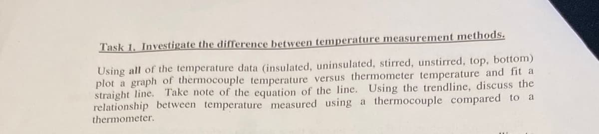 Task 1. Investigate the difference between temperature measurement methods.
Using all of the temperature data (insulated, uninsulated, stirred, unstirred, top, bottom)
plot a graph of thermocouple temperature versus thermometer temperature and fit a
straight line. Take note of the equation of the line. Using the trendline, discuss the
relationship between temperature measured using a thermocouple compared to a
thermometer.