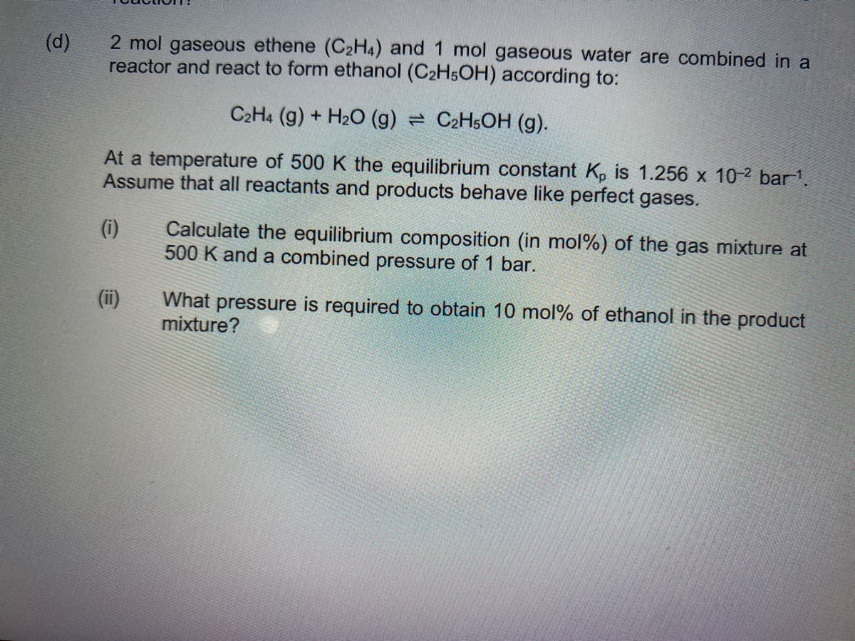 (d)
2 mol gaseous ethene (C₂H4) and 1 mol gaseous water are combined in a
reactor and react to form ethanol (C₂H5OH) according to:
C2H4 (g) + H₂O (g)
C2H5OH (g).
At a temperature of 500 K the equilibrium constant Kp is 1.256 x 10-2 bar ¹.
Assume that all reactants and products behave like perfect gases.
(i)
Calculate the equilibrium composition (in mol %) of the gas mixture at
500 K and a combined pressure of 1 bar.
What pressure is required to obtain 10 mol% of ethanol in the product
mixture?