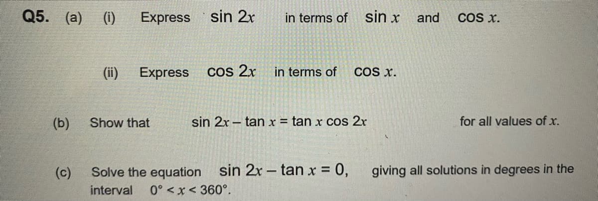 Q5. (a) (i)
(b)
(c)
(ii)
Express
sin 2x
Express cos 2x
Show that
in terms of
in terms of
sin x
Solve the equation sin 2x - tan x = 0,
interval 0° <x< 360°.
COS X.
sin 2x tan x = tan x cos 2x
and
COS X.
for all values of x.
giving all solutions in degrees in the