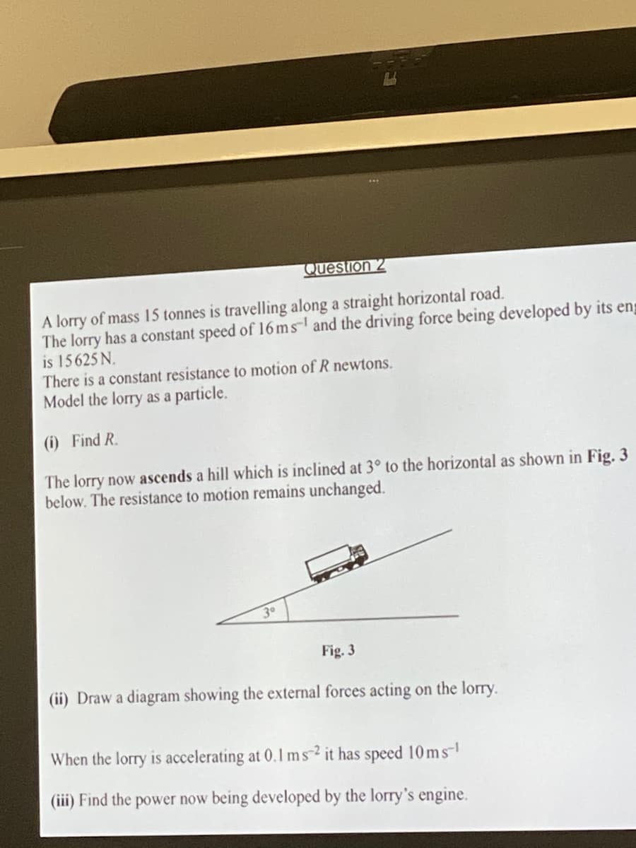 Question 2
A lorry of mass 15 tonnes is travelling along a straight horizontal road.
The lorry has a constant speed of 16 ms and the driving force being developed by its eng
is 15625 N.
There is a constant resistance to motion of R newtons.
Model the lorry as a particle.
(i) Find R.
The lorry now ascends a hill which is inclined at 3° to the horizontal as shown in Fig. 3
below. The resistance to motion remains unchanged.
3⁰
Fig. 3
(ii) Draw a diagram showing the external forces acting on the lorry.
When the lorry is accelerating at 0.1 ms 2 it has speed 10ms-¹
(iii) Find the power now being developed by the lorry's engine.