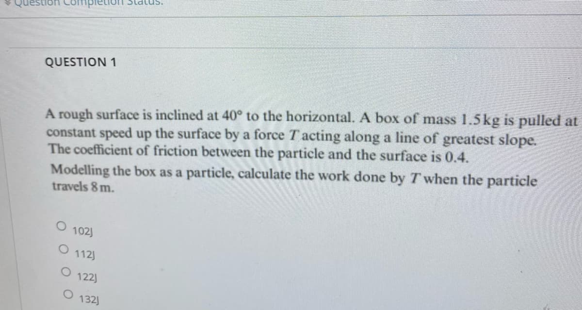 QUESTION 1
A rough surface is inclined at 40° to the horizontal. A box of mass 1.5 kg is pulled at
constant speed up the surface by a force Tacting along a line of greatest slope.
The coefficient of friction between the particle and the surface is 0.4.
Modelling the box as a particle, calculate the work done by T when the particle
travels 8 m.
O 102)
O 112)
122)
Status.
132)