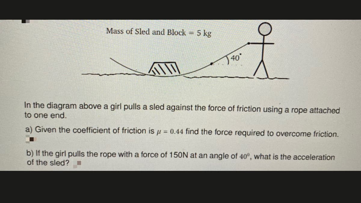 Mass of Sled and Block =
5 kg
T40°
In the diagram above a girl pulls a sled against the force of friction using a rope attached
to one end.
a) Given the coefficient of friction is u = 0.44 find the force required to overcome friction.
b) If the girl pulls the rope with a force of 150N at an angle of 40°, what is the acceleration
of the sled?
