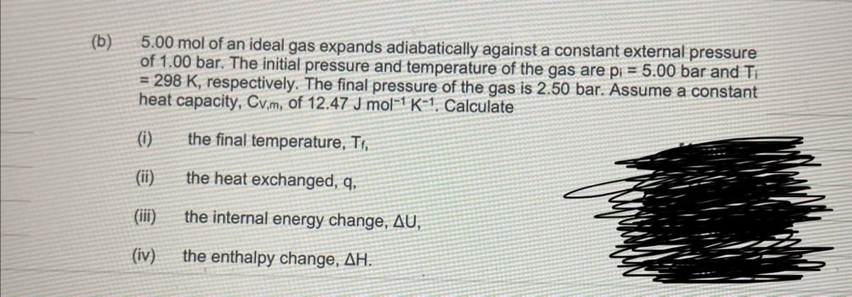 (b)
5.00 mol of an ideal gas expands adiabatically against a constant external pressure
of 1.00 bar. The initial pressure and temperature of the gas are pi= 5.00 bar and T
= 298 K, respectively. The final pressure of the gas is 2.50 bar. Assume a constant
heat capacity, Cv.m, of 12.47 J mol-¹ K-1. Calculate
(i)
the final temperature, T₁,
(ii)
the heat exchanged, q,
the internal energy change, AU,
the enthalpy change, AH.
(iv)