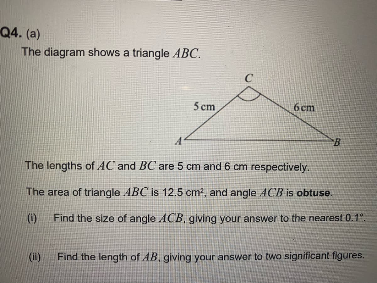 Q4. (a)
The diagram shows a triangle ABC.
5 cm
(ii)
C
6 cm
B
The lengths of AC and BC are 5 cm and 6 cm respectively.
The area of triangle ABC is 12.5 cm², and angle ACB is obtuse.
(i)
Find the size of angle ACB, giving your answer to the nearest 0.1°.
Find the length of AB, giving your answer to two significant figures.