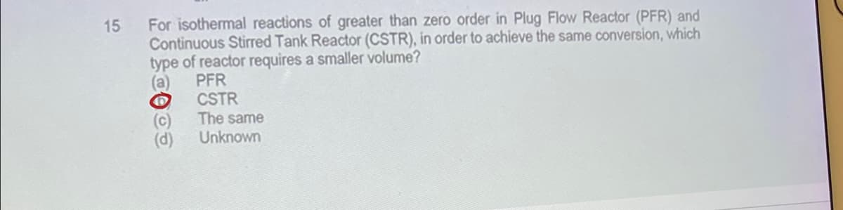 15
For isothermal reactions of greater than zero order in Plug Flow Reactor (PFR) and
Continuous Stirred Tank Reactor (CSTR), in order to achieve the same conversion, which
type of reactor requires a smaller volume?
(a) PFR
CSTR
The same
Unknown