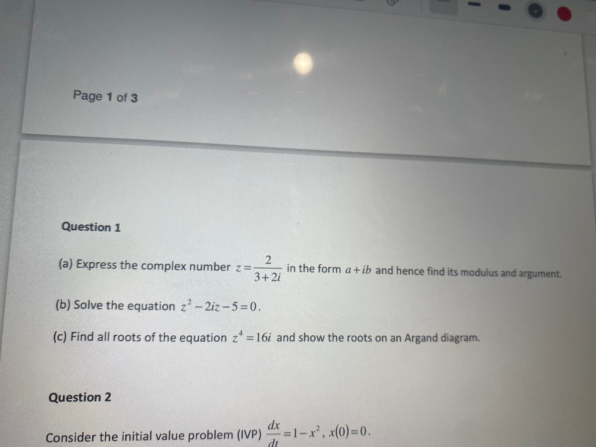 Page 1 of 3
Question 1
(a) Express the complex number z=-
2
in the form a +ib and hence find its modulus and argument.
3+2i
Question 2
I
(b) Solve the equation z²-2iz-5=0.
(c) Find all roots of the equation z = 16i and show the roots on an Argand diagram.
dx
Consider the initial value problem (IVP)
x=1-x², x(0)=0.
