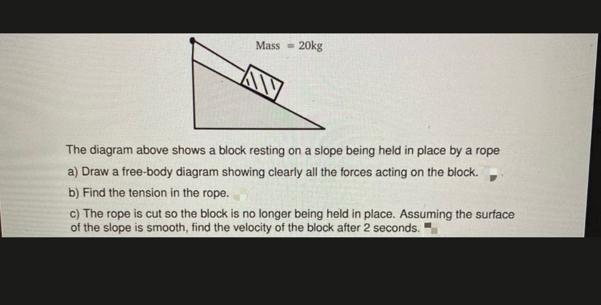Mass 20kg
The diagram above shows a block resting on a slope being held in place by a rope
a) Draw a free-body diagram showing clearly all the forces acting on the block.
b) Find the tension in the rope.
c) The rope is cut so the block is no longer being held in place. Assuming the surface
of the slope is smooth, find the velocity of the block after 2 seconds.
