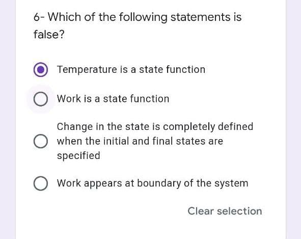 6- Which of the following statements is
false?
Temperature is a state function
Work is a state function
Change in the state is completely defined
when the initial and final states are
specified
Work appears at boundary of the system
Clear selection
