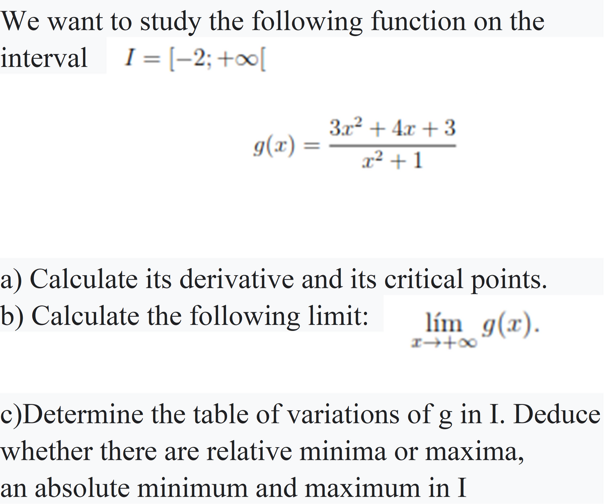 We want to study the following function on the
intervalI = [-2; +∞[
%3D
3x? + 4x + 3
g(x) =
x² + 1
a) Calculate its derivative and its critical points.
b) Calculate the following limit:
lím g(x).
I→+∞
c)Determine the table of variations of g in I. Deduce
whether there are relative minima or maxima,
an absolute minimum and maximum in I
