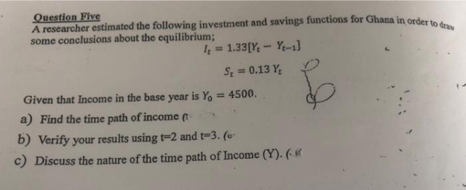 Question Five
A researcher estimated the following investment and savings functions for Ghana in order to draw
some conclusions about the equilibrium;
I=1.33 [Ye Yt-1]
St = 0.13 Y₂
Given that Income in the base year is Yo = 4500.
$
a) Find the time path of income (t
b) Verify your results using t-2 and t-3. (o-
c) Discuss the nature of the time path of Income (Y). («
