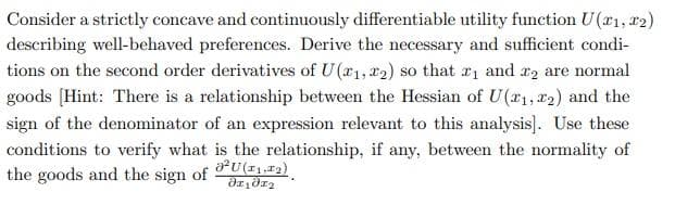 Consider a strictly concave and continuously differentiable utility function U(T1, T2)
describing well-behaved preferences. Derive the necessary and sufficient condi-
tions on the second order derivatives of U(1, 2) so that ₁ and 2 are normal
goods [Hint: There is a relationship between the Hessian of U(1, 2) and the
sign of the denominator of an expression relevant to this analysis]. Use these
conditions to verify what is the relationship, if any, between the normality of
²U (11,12).
the goods and the sign of
Əx₁₂