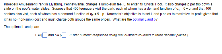 Knoebels Amusement Park in Elysburg, Pennsylvania, charges a lump-sum fee, L, to enter its Crystal Pool. It also charges p per trip down a
slide on the pool's water slides. Suppose that 400 teenagers visit the park, each of whom has a demand function of q₁ = 6-p, and that 400
seniors also vist, each of whom has a demand function of q₂ = 5-p. Knoebels's objective is to set L and p so as to maximize its profit given that
it has no (non-sunk) cost and must charge both groups the same prices. What are the optimal L and p?
The optimal L and p are
L = $ and p=$. (Enter numeric responses using real numbers rounded to three decimal places.)