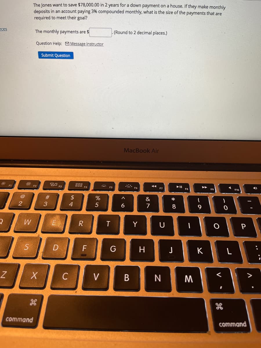 The Jones want to save $78,000.00 in 2 years for a down payment on a house. If they make monthly
deposits in an account paying 3% compounded monthly, what is the size of the payments that are
required to meet their goal?
rces
The monthly payments are $
(Round to 2 decimal places.)
Question Help: Message instructor
Submit Question
MacBook Air
20 F3
F1
F2
F5
F7
F10
2$
4.
@
#3
%
&
*
2
5
7
8
9
W
Y
U
P
D
H
J
K
>
Z
C
V
M
command
command
V
