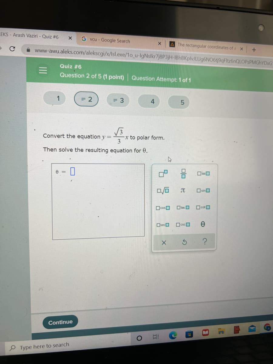 EKS-Arash Vaziri - Quiz #6 X Gvcu - Google Search
X A The rectangular coordinates of a x
+
www-awu.aleks.com/alekscgi/x/lsl.exe/1o_u-IgNslkr7j8P3jH-IBhBKplvJLUg6NO6tj9qFltz6nQLOPSPMGhYDxG
Quiz #6
Question 2 of 5 (1 point) Question Attempt: 1 of 1
1
= 2
= 3
4
5
√3x to
Convert the equation y =
x to
polar form.
Then solve the resulting equation for 0.
8 = 0
لا
Continue
Type here to search
DJ
J
tan
csc
X S
cos
Oseco
II
00
C
ロ=ロ
Osin
cot
e
2.
8