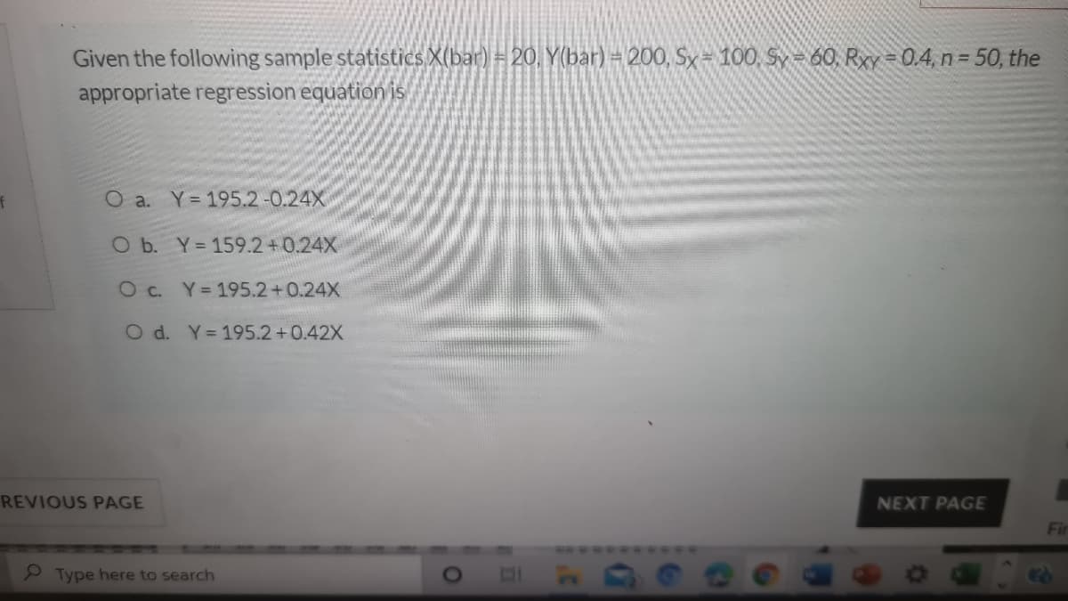 Given the following sample statistics X(bar) = 20, Y(bar) = 200, Sx= 100, Sy= 60, Rxy = 0.4, n= 50, the
appropriate regression equation is
O a. Y 195.2-0.24X
O b. Y=159.2+0.24X
O c. Y= 195.2+0.24X
O d. Y= 195.2+0.42X
REVIOUS PAGE
NEXT PAGE
Fir
P Type here to search
01
