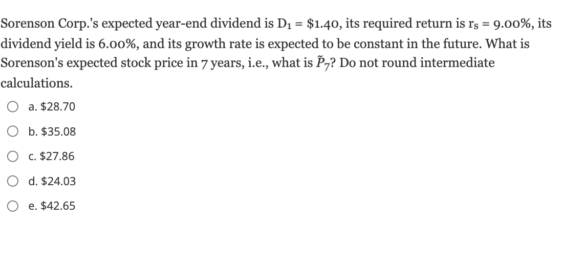 Sorenson Corp.'s expected year-end dividend is D₁ = $1.40, its required return is rs = 9.00%, its
dividend yield is 6.00%, and its growth rate is expected to be constant in the future. What is
Sorenson's expected stock price in 7 years, i.e., what is P7? Do not round intermediate
calculations.
a. $28.70
b. $35.08
c. $27.86
d. $24.03
e. $42.65
