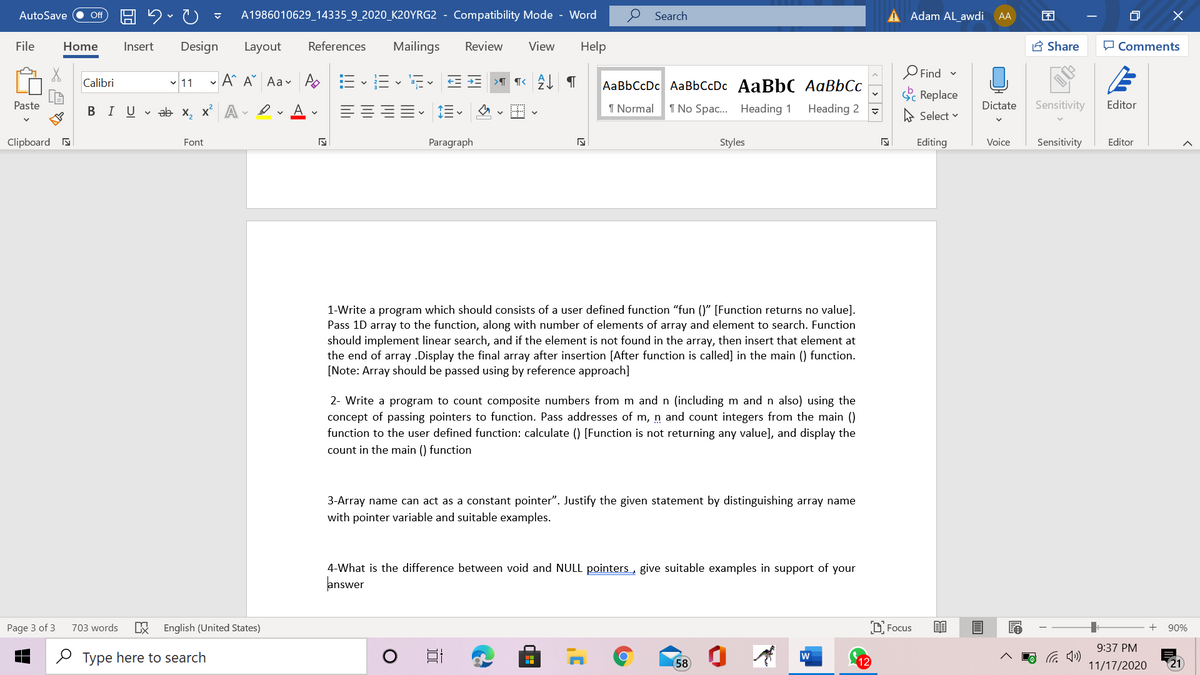 AutoSave
A1986010629_14335_9_2020_K20YRG2 - Compatibility Mode - Word
Search
Adam AL awdi AA
ff
File
Home
Insert
Design
Layout
References
Mailings
Review
View
Help
A Share
O Comments
O Find -
- A^ A° Aav Ao
AaBbCcDc AaBbCcDc AaBbC AaBbCc
Calibri
11
Sc Replace
Paste
В I U
v ab x, xA
I Normal
1 No Spac. Heading 1
Heading 2
Dictate
Sensitivity
Editor
A Select v
Clipboard a
Font
Paragraph
Styles
Editing
Voice
Sensitivity
Editor
1-Write a program which should consists of a user defined function "fun ()" [Function returns no value].
Pass 1D array to the function, along with number of elements of array and element to search. Function
should implement linear search, and if the element is not found in the array, then insert that element at
the end of array .Display the final array after insertion [After function is called] in the main () function.
[Note: Array should be passed using by reference approach]
2- Write a program to count composite numbers from m and n (including m and n also) using the
concept of passing pointers to function. Pass addresses of m, n and count integers from the main ()
function to the user defined function: calculate () [Function is not returning any value], and display the
count in the main () function
3-Array name can act as a constant pointer". Justify the given statement by distinguishing array name
with pointer variable and suitable examples.
4-What is the difference between void and NULL pointers, give suitable examples in support of your
answer
English (United States)
D Focus
Page 3 of 3
703 words
+
90%
9:37 PM
O Type here to search
58
w
12
21
11/17/2020
