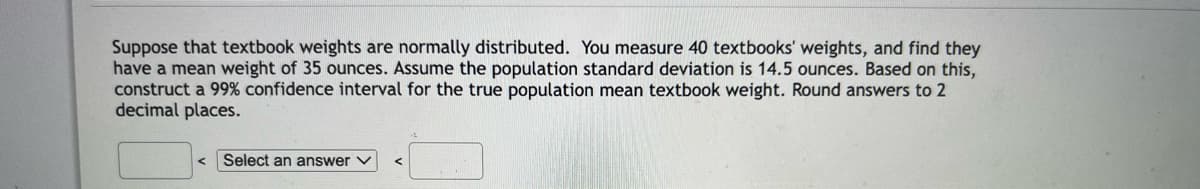 Suppose that textbook weights are normally distributed. You measure 40 textbooks' weights, and find they
have a mean weight of 35 ounces. Assume the population standard deviation is 14.5 ounces. Based on this,
construct a 99% confidence interval for the true population mean textbook weight. Round answers to 2
decimal places.
Select an answer
S