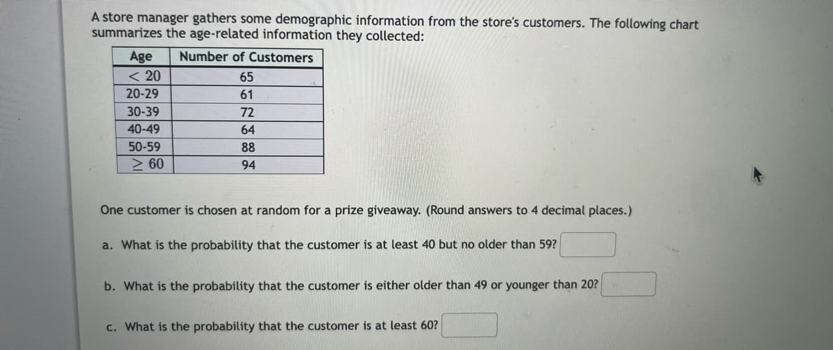A store manager gathers some demographic information from the store's customers. The following chart
summarizes the age-related information they collected:
Age
< 20
20-29
30-39
40-49
50-59
>60
Number of Customers
65
61
72
64
88
94
One customer is chosen at random for a prize giveaway. (Round answers to 4 decimal places.)
a. What is the probability that the customer is at least 40 but no older than 59?
b. What is the probability that the customer is either older than 49 or younger than 20?
c. What is the probability that the customer is at least 60?