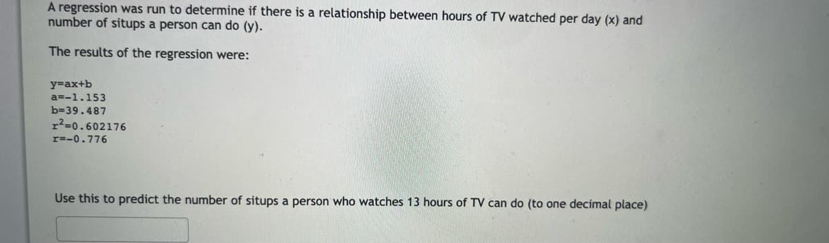A regression was run to determine if there is a relationship between hours of TV watched per day (x) and
number of situps a person can do (y).
The results of the regression were:
y=ax+b
a=-1.153
b=39.487
r²=0.602176
r=-0.776
Use this to predict the number of situps a person who watches 13 hours of TV can do (to one decimal place)