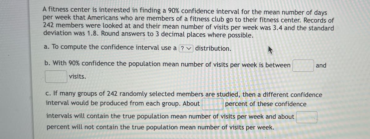 A fitness center is interested in finding a 90% confidence interval for the mean number of days
per week that Americans who are members of a fitness club go to their fitness center. Records of
242 members were looked at and their mean number of visits per week was 3.4 and the standard
deviation was 1.8. Round answers to 3 decimal places where possible.
a. To compute the confidence interval use a ?
distribution.
b. With 90% confidence the population mean number of visits per week is between
visits.
and
c. If many groups of 242 randomly selected members are studied, then a different confidence
interval would be produced from each group. About
percent of these confidence
intervals will contain the true population mean number of visits per week and about
percent will not contain the true population mean number of visits per week.