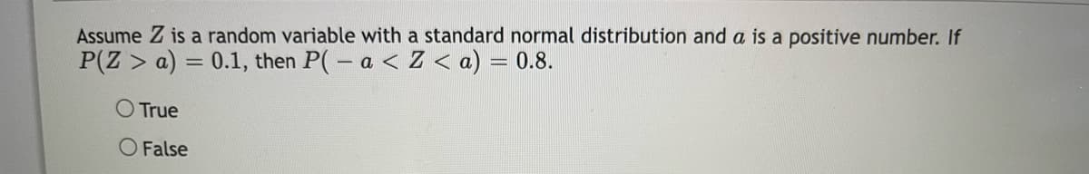 Assume Z is a random variable with a standard normal distribution and a is a positive number. If
P(Z > a) = 0.1, then P(-a < Z < a) = 0.8.
O True
False