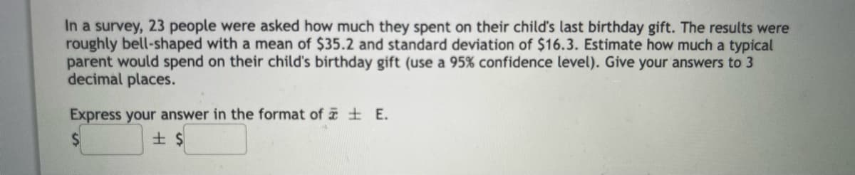 In a survey, 23 people were asked how much they spent on their child's last birthday gift. The results were
roughly bell-shaped with a mean of $35.2 and standard deviation of $16.3. Estimate how much a typical
parent would spend on their child's birthday gift (use a 95% confidence level). Give your answers to 3
decimal places.
Express your answer in the format of E.
$
± $