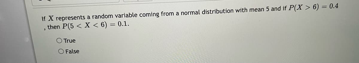 If X represents a random variable coming from a normal distribution with mean 5 and if P(X > 6) = 0.4
, then P(5 < X < 6) = 0.1.
O True
O False