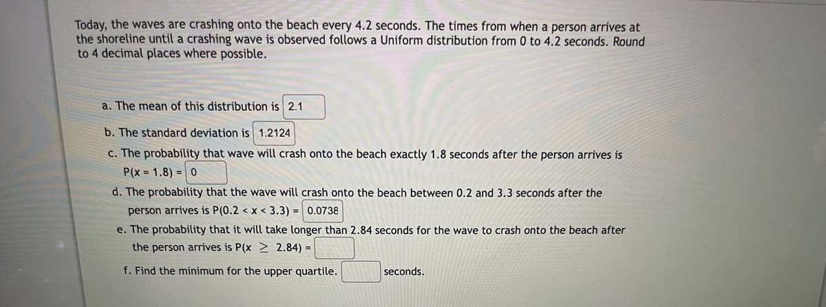 Today, the waves are crashing onto the beach every 4.2 seconds. The times from when a person arrives at
the shoreline until a crashing wave is observed follows a Uniform distribution from 0 to 4.2 seconds. Round
to 4 decimal places where possible.
a. The mean of this distribution is 2.1
b. The standard deviation is 1.2124
c. The probability that wave will crash onto the beach exactly 1.8 seconds after the person arrives is
P(x= 1.8) 0
d. The probability that the wave will crash onto the beach between 0.2 and 3.3 seconds after the
person arrives is P(0.2 < x < 3.3)= 0.0738
e. The probability that it will take longer than 2.84 seconds for the wave to crash onto the beach after
the person arrives is P(x 2.84) =
f. Find the minimum for the upper quartile.
seconds.