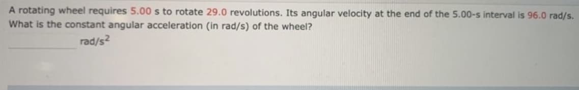 A rotating wheel requires 5.00 s to rotate 29.0 revolutions. Its angular velocity at the end of the 5.00-s interval is 96.0 rad/s.
What is the constant angular acceleration (in rad/s) of the wheel?
rad/s2
